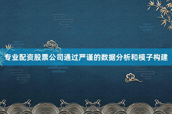 专业配资股票公司通过严谨的数据分析和模子构建