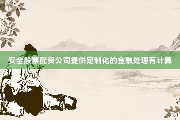安全股票配资公司提供定制化的金融处理有计算