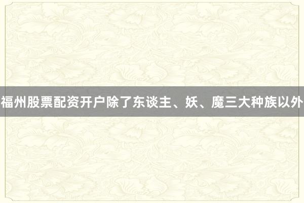 福州股票配资开户除了东谈主、妖、魔三大种族以外
