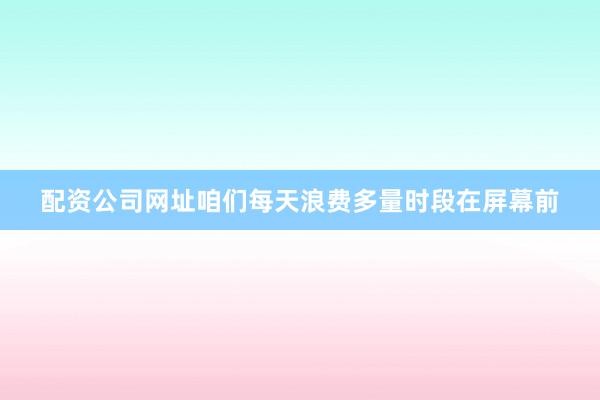 配资公司网址咱们每天浪费多量时段在屏幕前