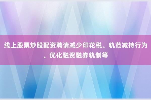 线上股票炒股配资聘请减少印花税、轨范减持行为、优化融资融券轨制等