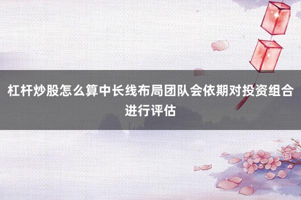 杠杆炒股怎么算中长线布局团队会依期对投资组合进行评估