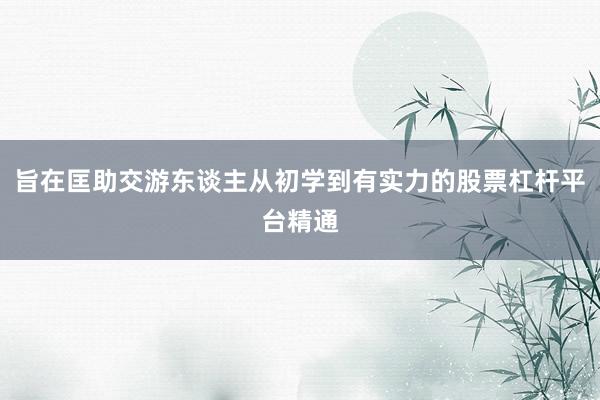 旨在匡助交游东谈主从初学到有实力的股票杠杆平台精通