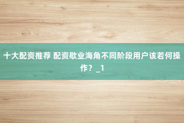 十大配资推荐 配资歇业海角不同阶段用户该若何操作？_1