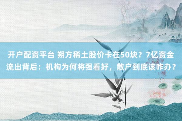 开户配资平台 朔方稀土股价卡在50块？7亿资金流出背后：机构为何将强看好，散户到底该咋办？
