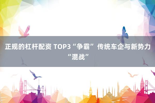 正规的杠杆配资 TOP3“争霸” 传统车企与新势力“混战”