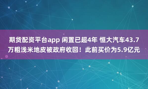 期货配资平台app 闲置已超4年 恒大汽车43.7万粗浅米地皮被政府收回！此前买价为5.9亿元