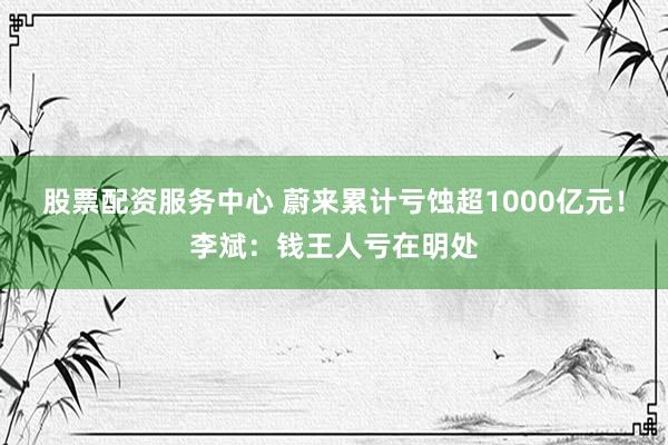 股票配资服务中心 蔚来累计亏蚀超1000亿元！李斌：钱王人亏在明处