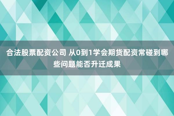 合法股票配资公司 从0到1学会期货配资常碰到哪些问题能否升迁成果