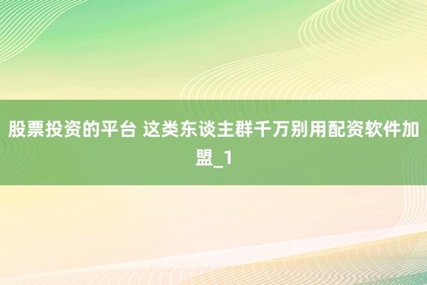 股票投资的平台 这类东谈主群千万别用配资软件加盟_1