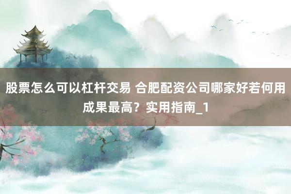股票怎么可以杠杆交易 合肥配资公司哪家好若何用成果最高？实用指南_1