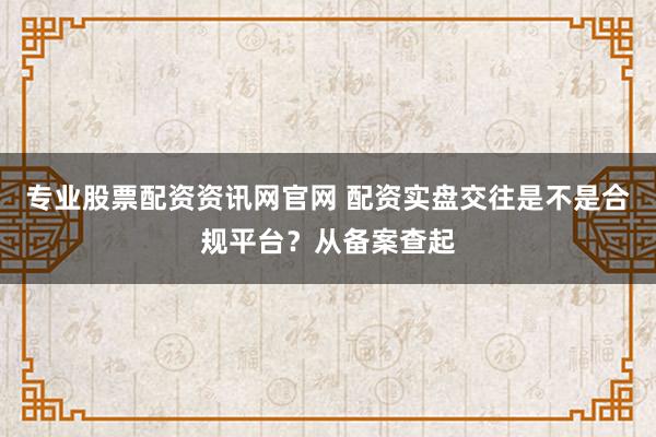 专业股票配资资讯网官网 配资实盘交往是不是合规平台?从备案查起
