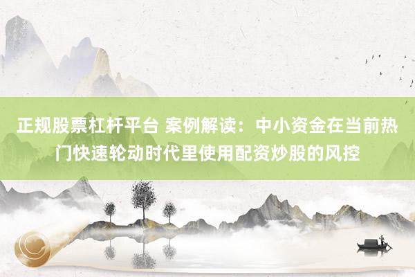 正规股票杠杆平台 案例解读：中小资金在当前热门快速轮动时代里使用配资炒股的风控