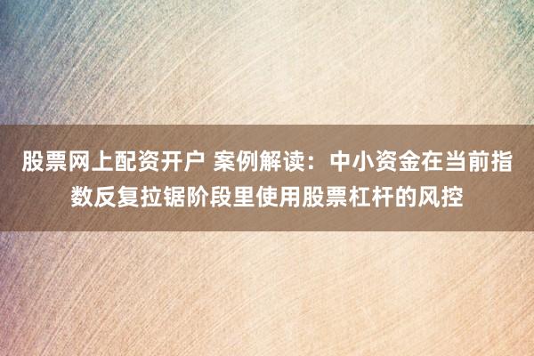 股票网上配资开户 案例解读：中小资金在当前指数反复拉锯阶段里使用股票杠杆的风控