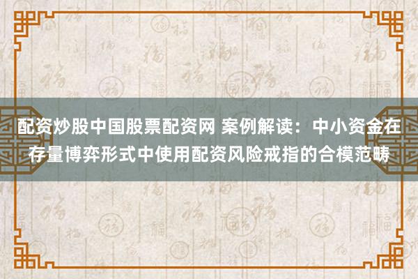 配资炒股中国股票配资网 案例解读：中小资金在存量博弈形式中使用配资风险戒指的合模范畴