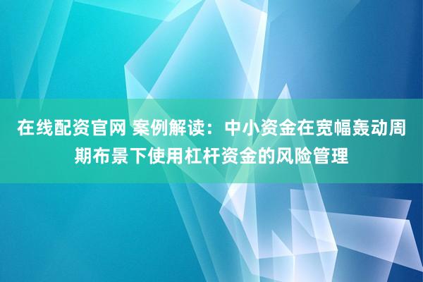 在线配资官网 案例解读：中小资金在宽幅轰动周期布景下使用杠杆资金的风险管理
