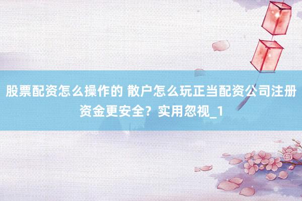 股票配资怎么操作的 散户怎么玩正当配资公司注册资金更安全？实用忽视_1
