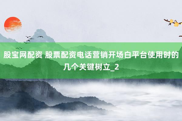 股宝网配资 股票配资电话营销开场白平台使用时的几个关键树立_2
