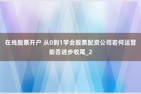 在线股票开户 从0到1学会股票配资公司若何运营能否进步收尾_2
