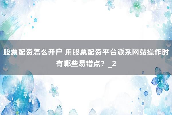 股票配资怎么开户 用股票配资平台派系网站操作时有哪些易错点？_2